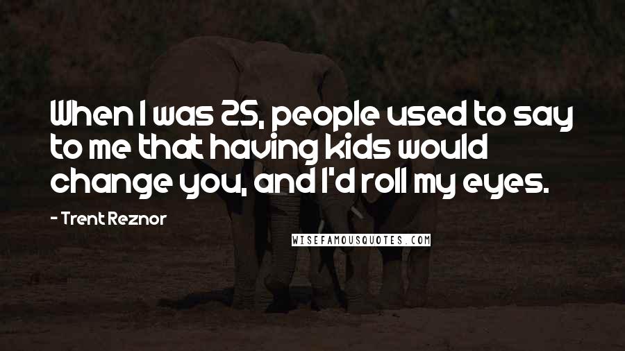 Trent Reznor Quotes: When I was 25, people used to say to me that having kids would change you, and I'd roll my eyes.