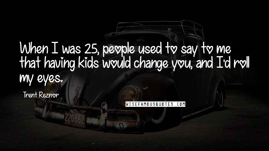 Trent Reznor Quotes: When I was 25, people used to say to me that having kids would change you, and I'd roll my eyes.