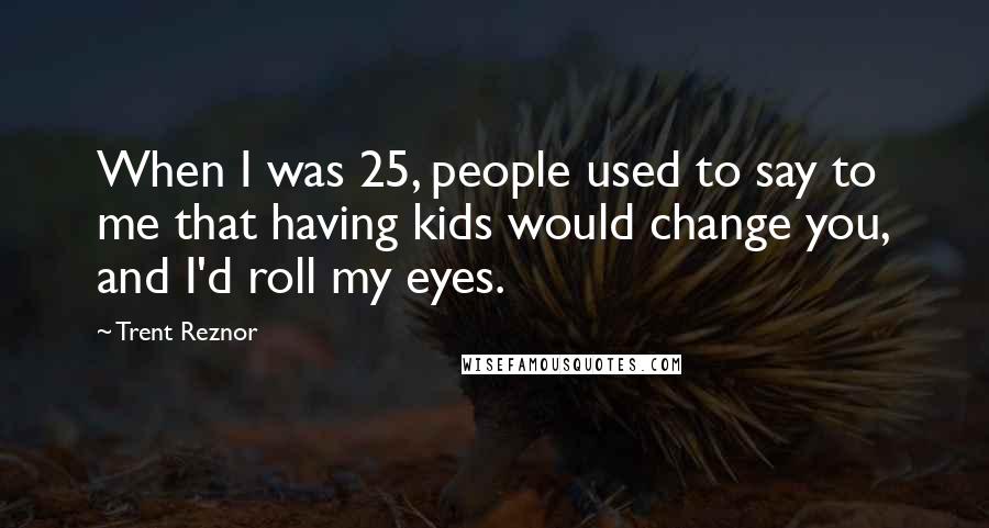 Trent Reznor Quotes: When I was 25, people used to say to me that having kids would change you, and I'd roll my eyes.