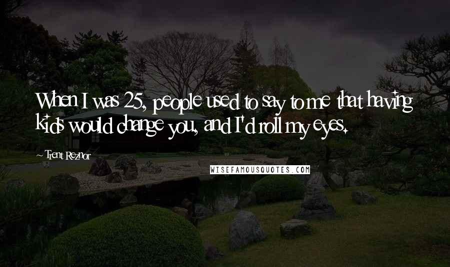 Trent Reznor Quotes: When I was 25, people used to say to me that having kids would change you, and I'd roll my eyes.