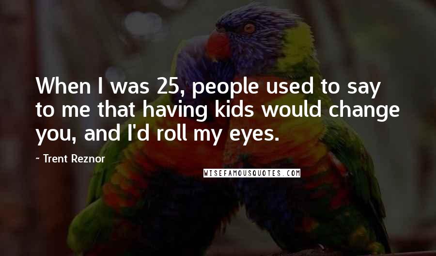 Trent Reznor Quotes: When I was 25, people used to say to me that having kids would change you, and I'd roll my eyes.