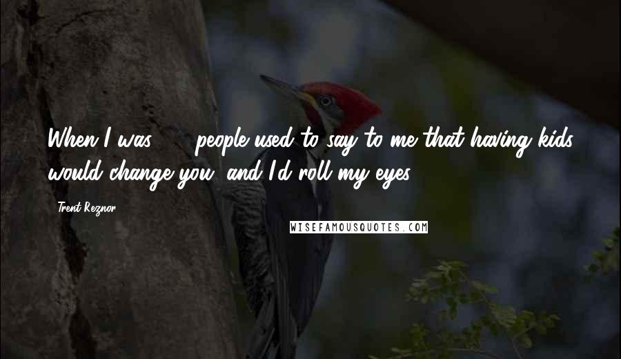 Trent Reznor Quotes: When I was 25, people used to say to me that having kids would change you, and I'd roll my eyes.