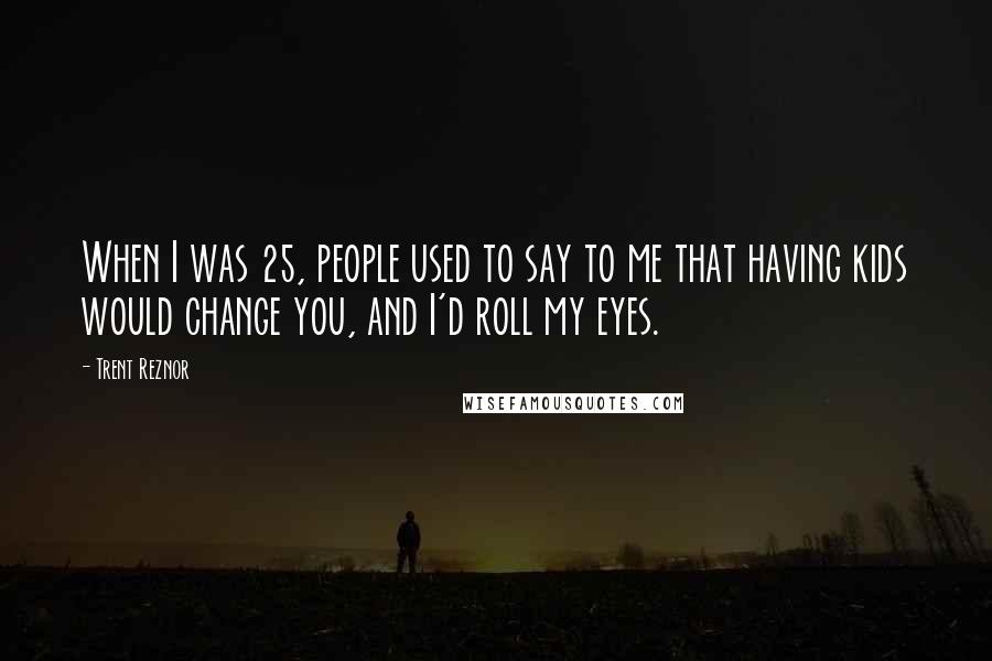 Trent Reznor Quotes: When I was 25, people used to say to me that having kids would change you, and I'd roll my eyes.