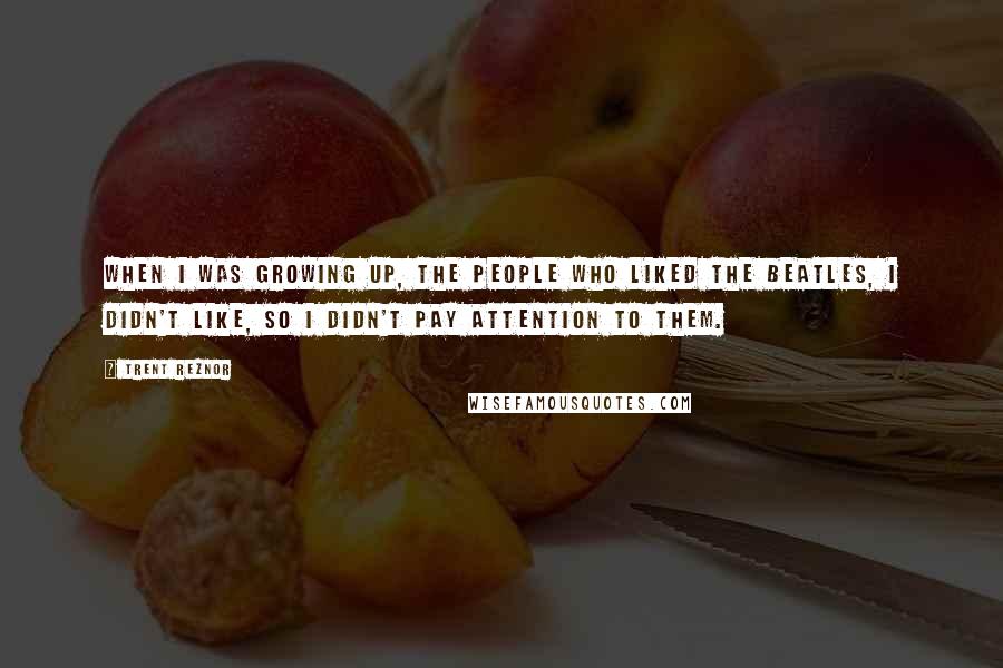 Trent Reznor Quotes: When I was growing up, the people who liked the Beatles, I didn't like, so I didn't pay attention to them.
