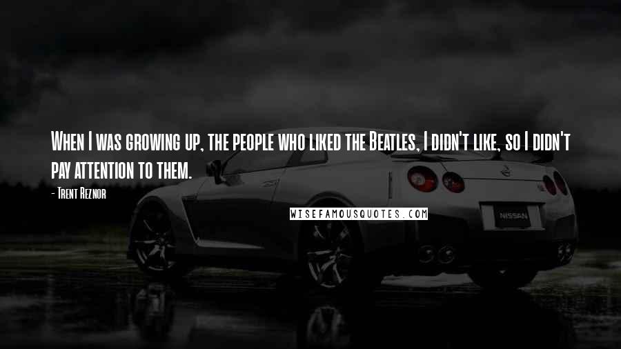 Trent Reznor Quotes: When I was growing up, the people who liked the Beatles, I didn't like, so I didn't pay attention to them.