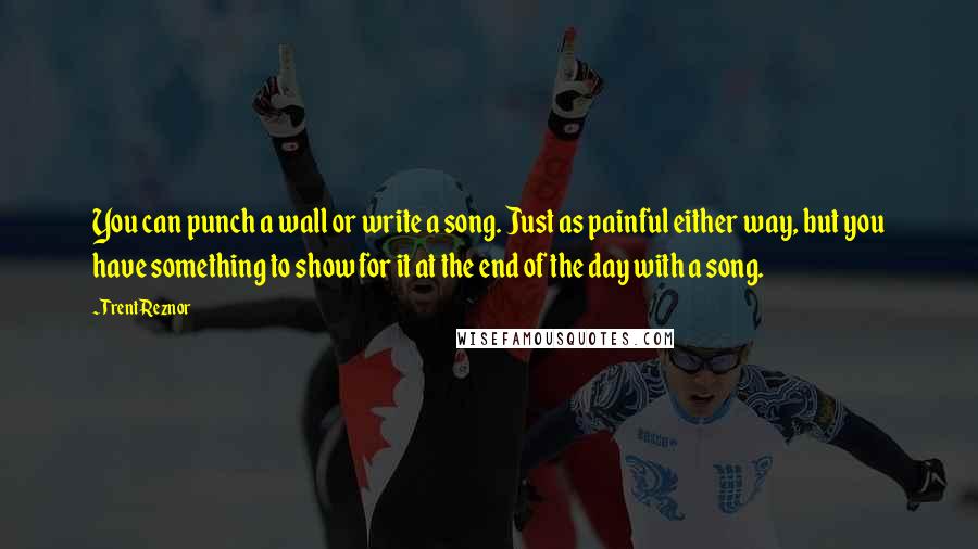 Trent Reznor Quotes: You can punch a wall or write a song. Just as painful either way, but you have something to show for it at the end of the day with a song.