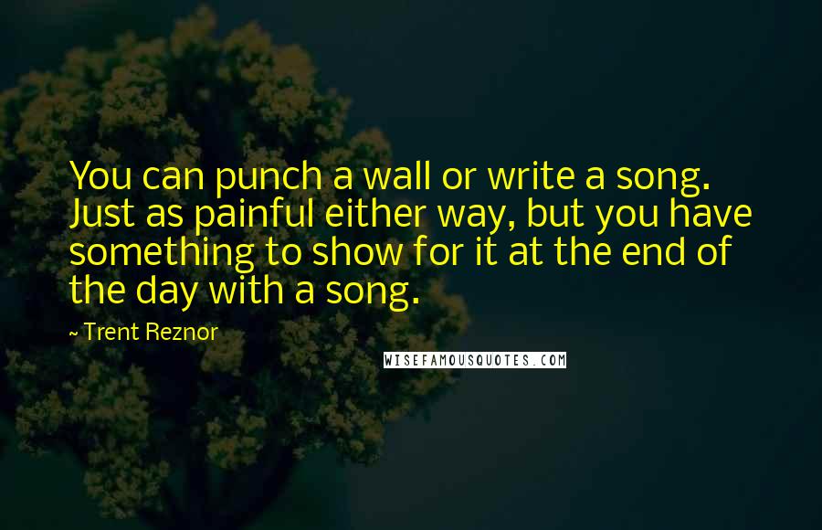 Trent Reznor Quotes: You can punch a wall or write a song. Just as painful either way, but you have something to show for it at the end of the day with a song.