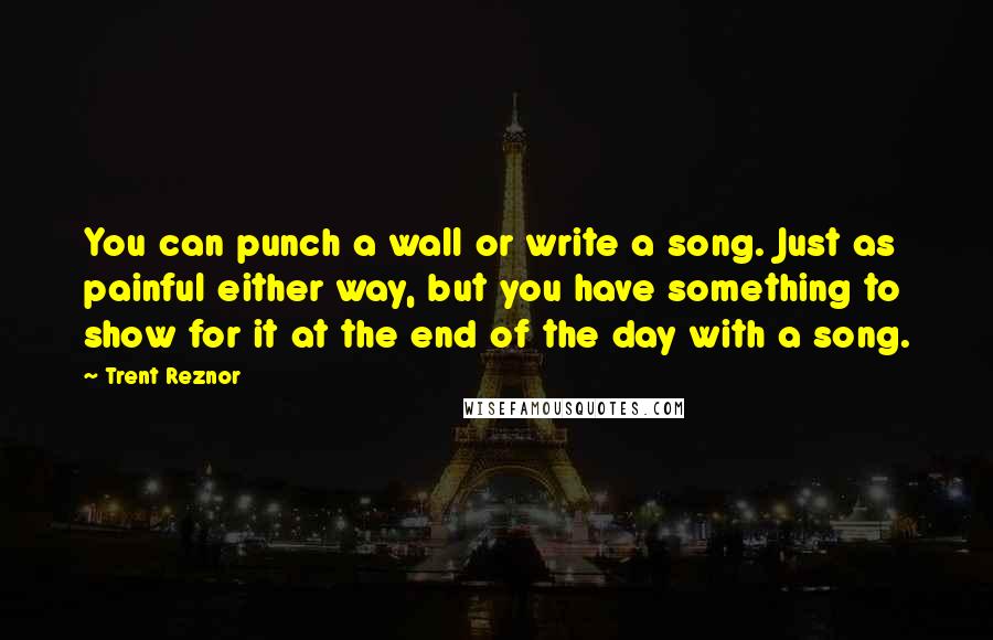 Trent Reznor Quotes: You can punch a wall or write a song. Just as painful either way, but you have something to show for it at the end of the day with a song.