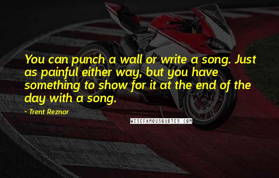 Trent Reznor Quotes: You can punch a wall or write a song. Just as painful either way, but you have something to show for it at the end of the day with a song.