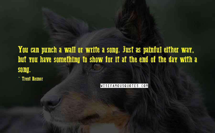 Trent Reznor Quotes: You can punch a wall or write a song. Just as painful either way, but you have something to show for it at the end of the day with a song.