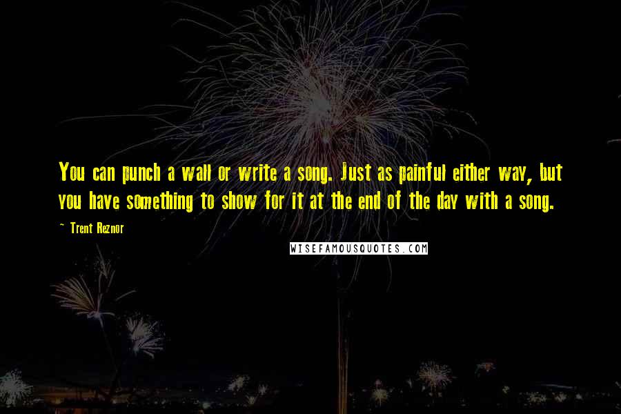 Trent Reznor Quotes: You can punch a wall or write a song. Just as painful either way, but you have something to show for it at the end of the day with a song.