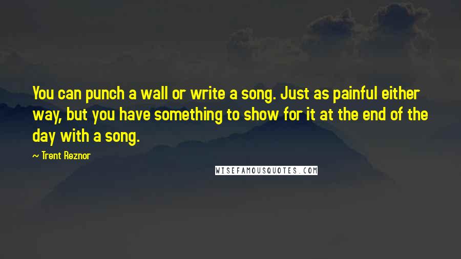 Trent Reznor Quotes: You can punch a wall or write a song. Just as painful either way, but you have something to show for it at the end of the day with a song.