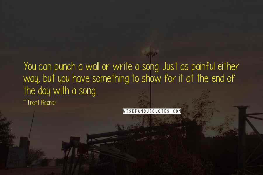 Trent Reznor Quotes: You can punch a wall or write a song. Just as painful either way, but you have something to show for it at the end of the day with a song.