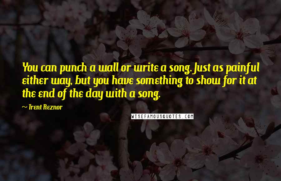 Trent Reznor Quotes: You can punch a wall or write a song. Just as painful either way, but you have something to show for it at the end of the day with a song.