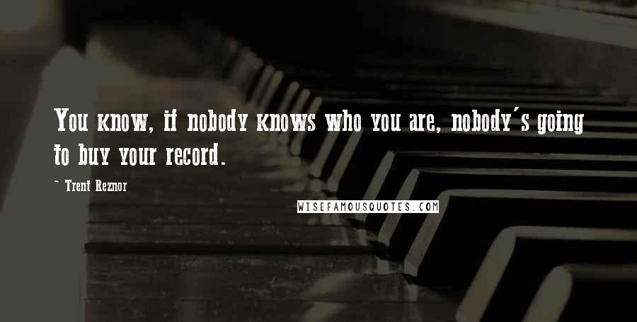 Trent Reznor Quotes: You know, if nobody knows who you are, nobody's going to buy your record.