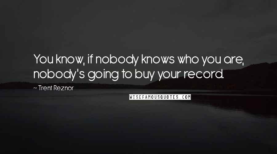 Trent Reznor Quotes: You know, if nobody knows who you are, nobody's going to buy your record.