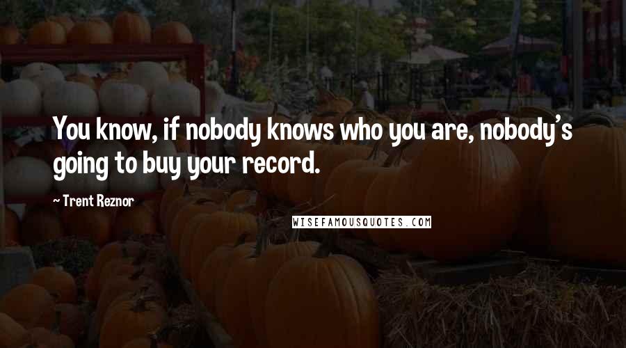 Trent Reznor Quotes: You know, if nobody knows who you are, nobody's going to buy your record.