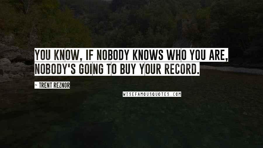 Trent Reznor Quotes: You know, if nobody knows who you are, nobody's going to buy your record.