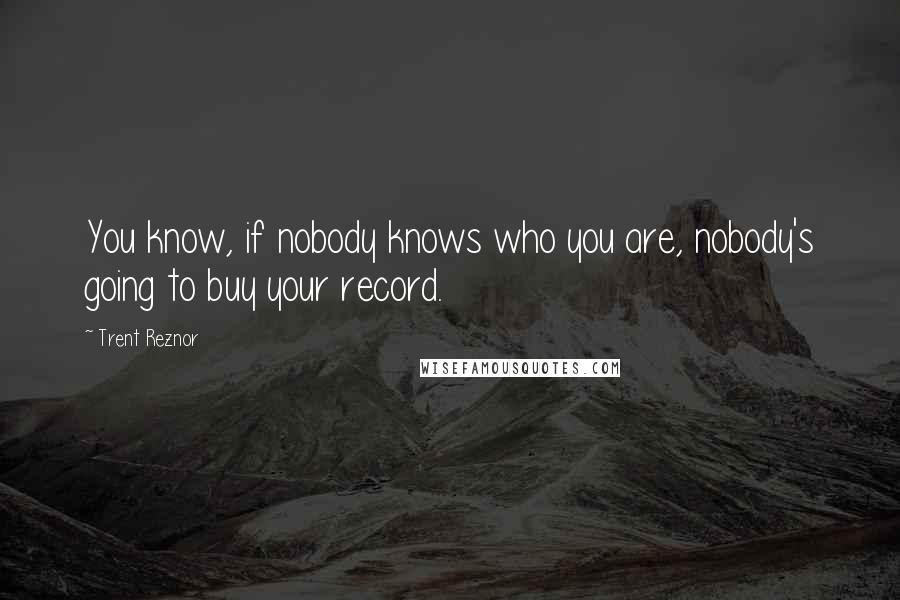 Trent Reznor Quotes: You know, if nobody knows who you are, nobody's going to buy your record.