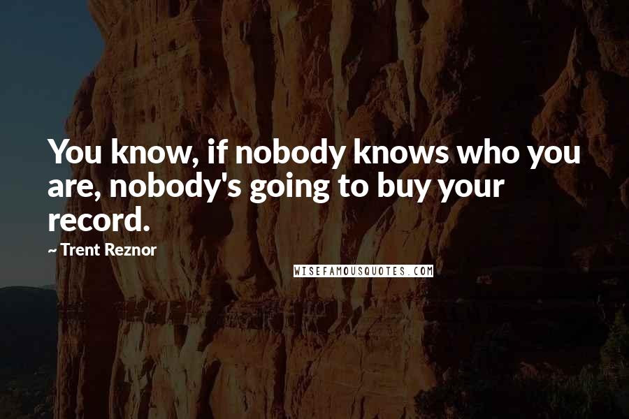 Trent Reznor Quotes: You know, if nobody knows who you are, nobody's going to buy your record.