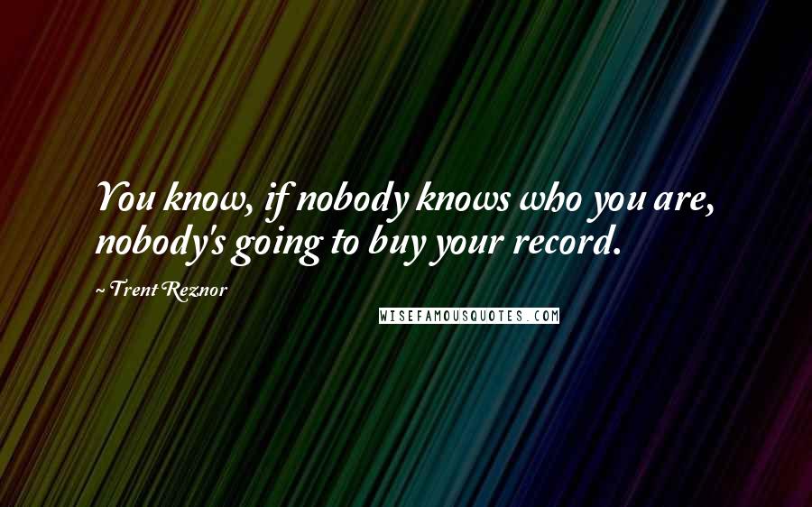 Trent Reznor Quotes: You know, if nobody knows who you are, nobody's going to buy your record.