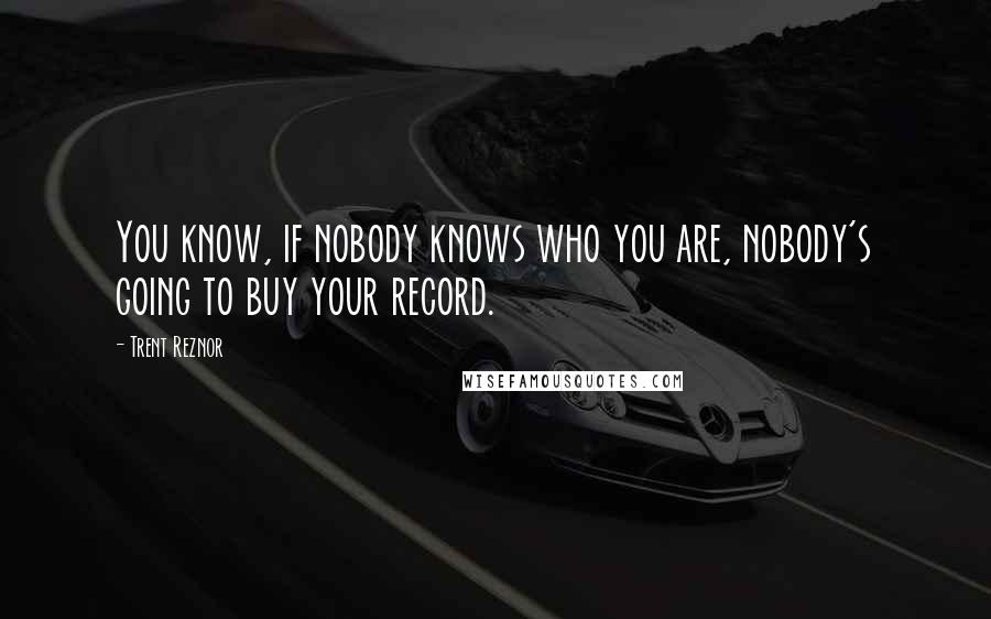 Trent Reznor Quotes: You know, if nobody knows who you are, nobody's going to buy your record.