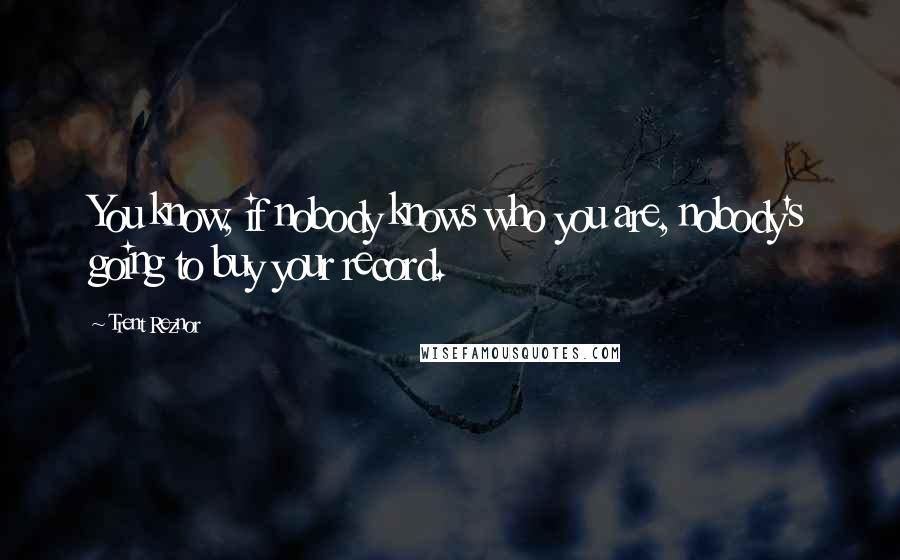 Trent Reznor Quotes: You know, if nobody knows who you are, nobody's going to buy your record.