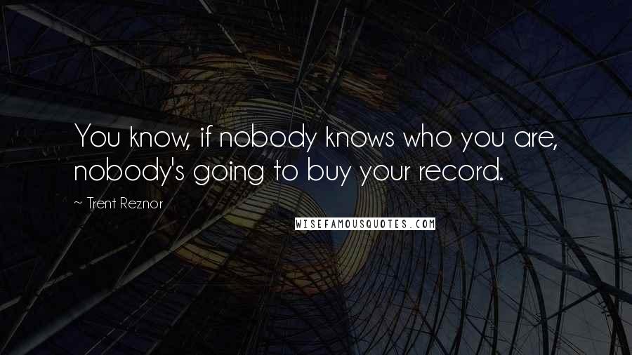 Trent Reznor Quotes: You know, if nobody knows who you are, nobody's going to buy your record.