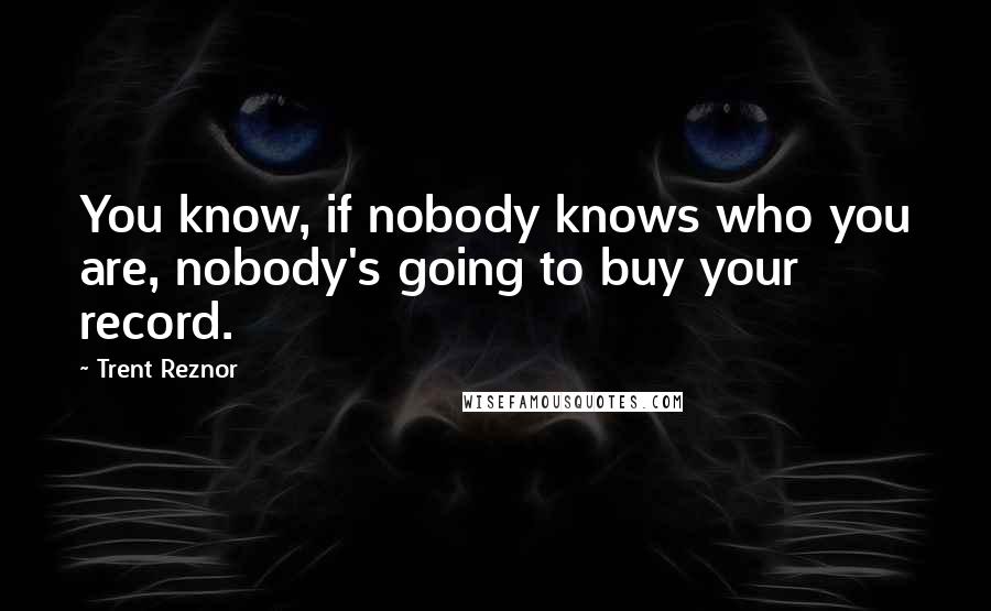 Trent Reznor Quotes: You know, if nobody knows who you are, nobody's going to buy your record.