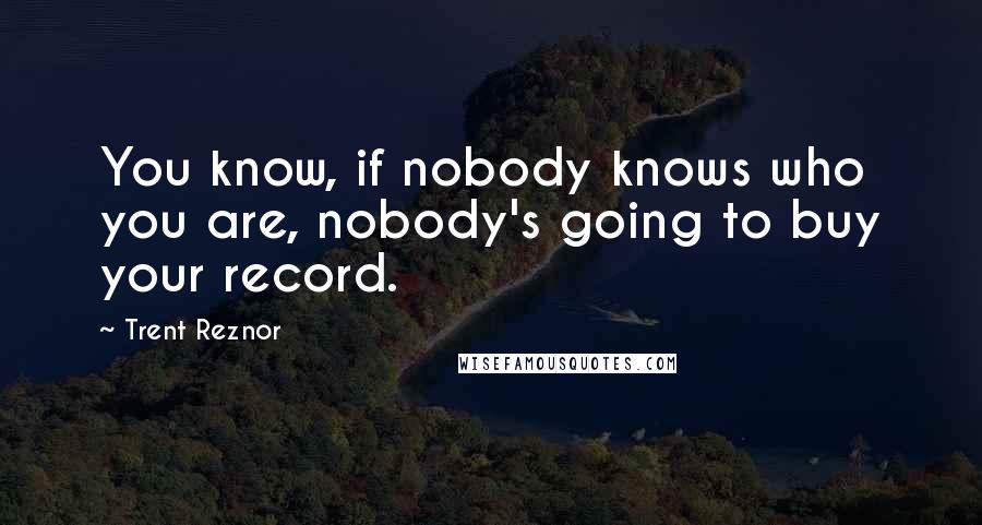 Trent Reznor Quotes: You know, if nobody knows who you are, nobody's going to buy your record.