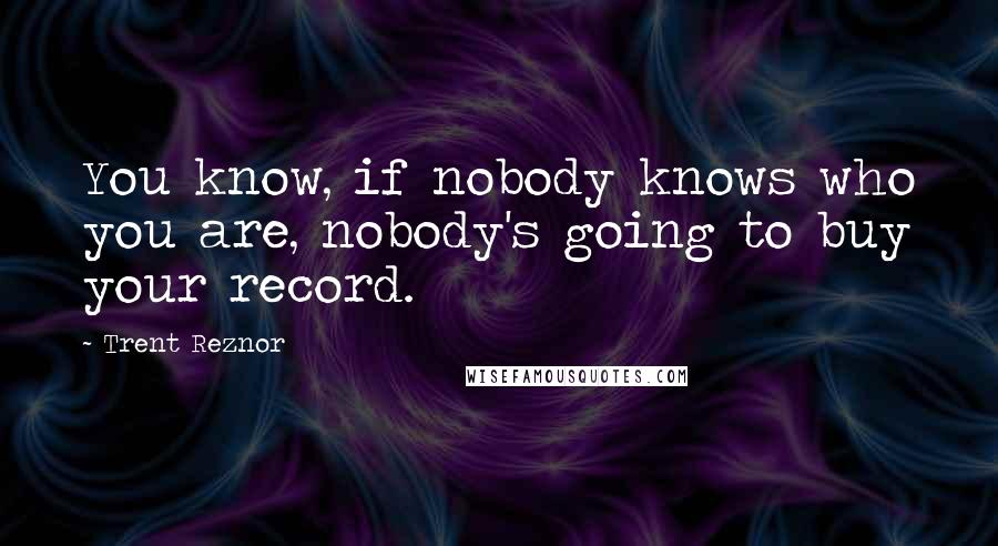 Trent Reznor Quotes: You know, if nobody knows who you are, nobody's going to buy your record.