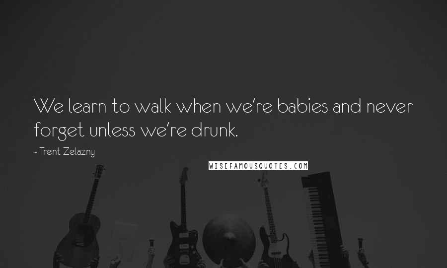 Trent Zelazny Quotes: We learn to walk when we're babies and never forget unless we're drunk.