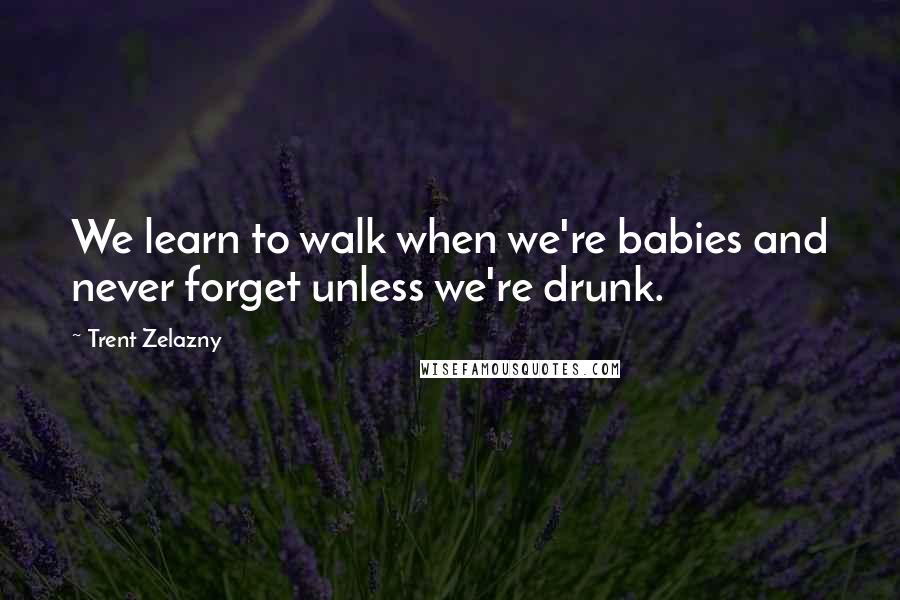 Trent Zelazny Quotes: We learn to walk when we're babies and never forget unless we're drunk.