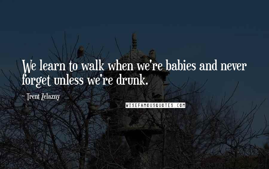 Trent Zelazny Quotes: We learn to walk when we're babies and never forget unless we're drunk.