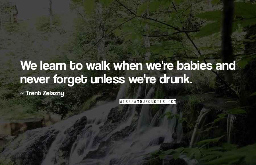 Trent Zelazny Quotes: We learn to walk when we're babies and never forget unless we're drunk.