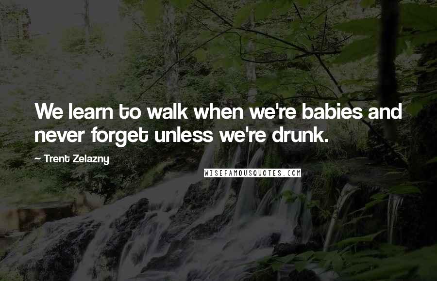 Trent Zelazny Quotes: We learn to walk when we're babies and never forget unless we're drunk.