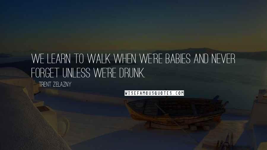 Trent Zelazny Quotes: We learn to walk when we're babies and never forget unless we're drunk.