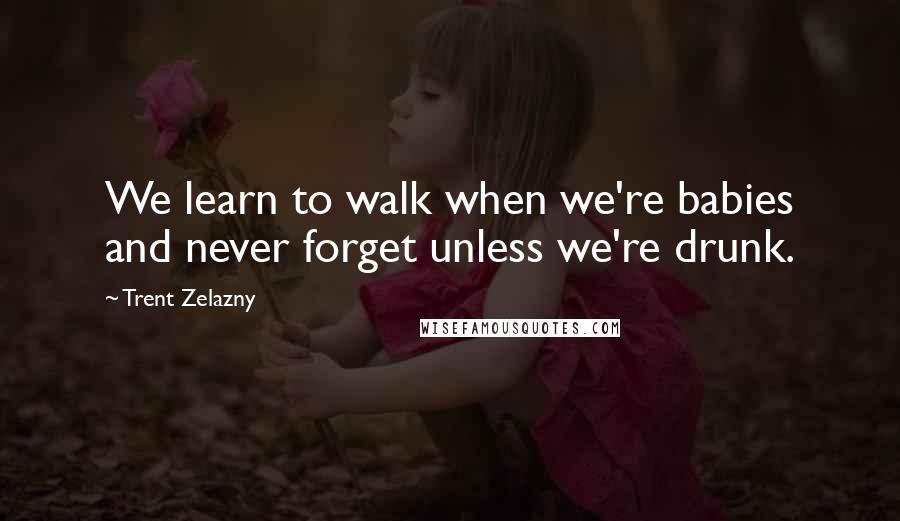 Trent Zelazny Quotes: We learn to walk when we're babies and never forget unless we're drunk.