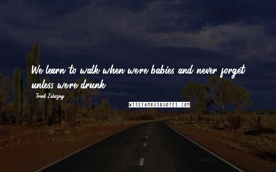 Trent Zelazny Quotes: We learn to walk when we're babies and never forget unless we're drunk.