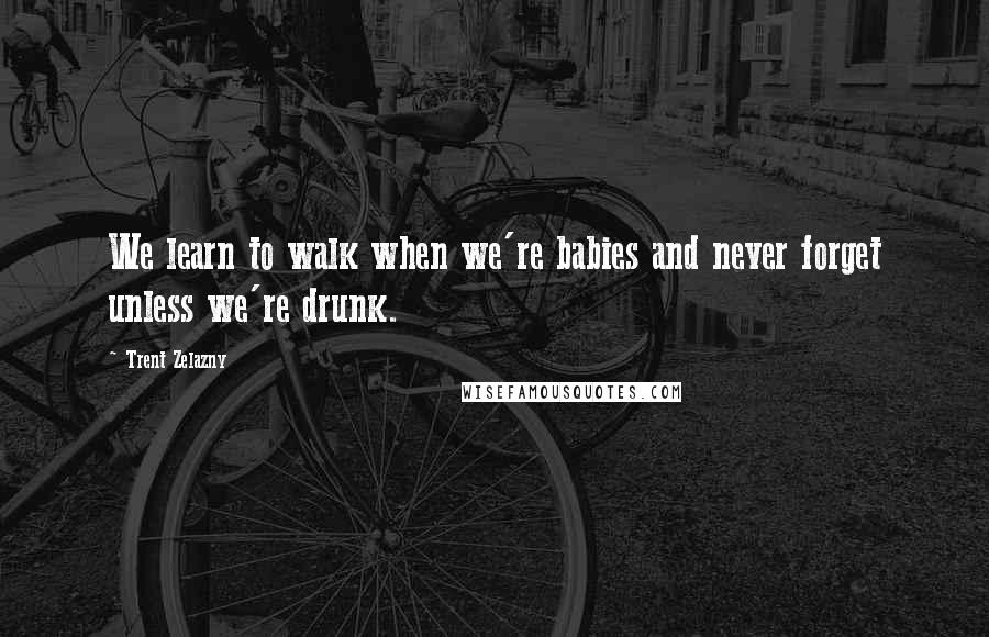 Trent Zelazny Quotes: We learn to walk when we're babies and never forget unless we're drunk.