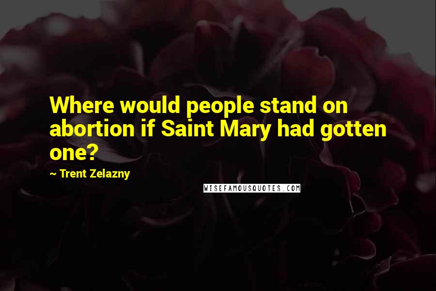 Trent Zelazny Quotes: Where would people stand on abortion if Saint Mary had gotten one?
