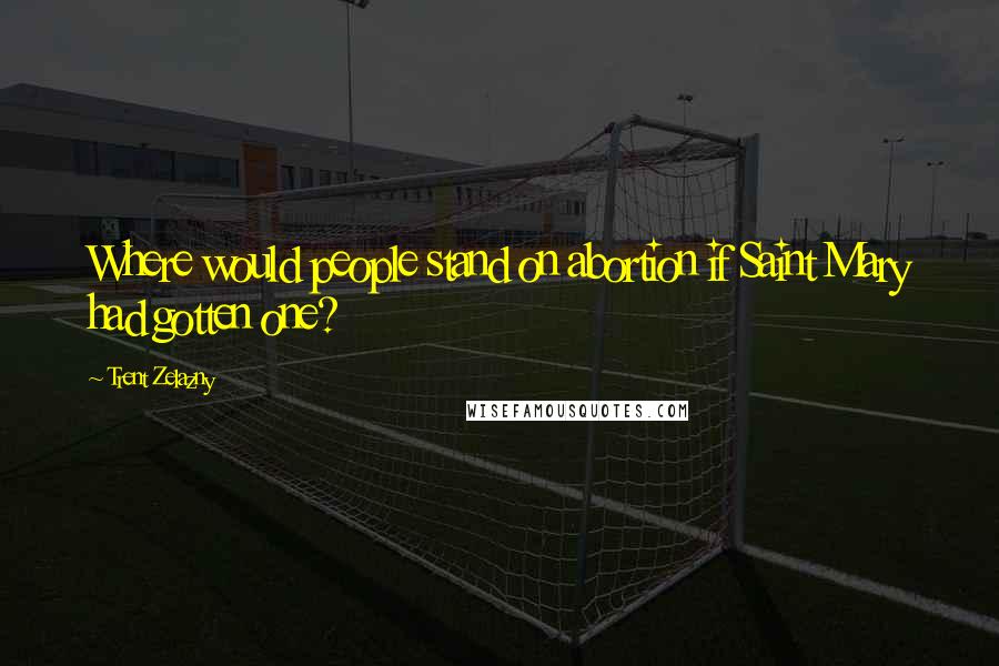 Trent Zelazny Quotes: Where would people stand on abortion if Saint Mary had gotten one?