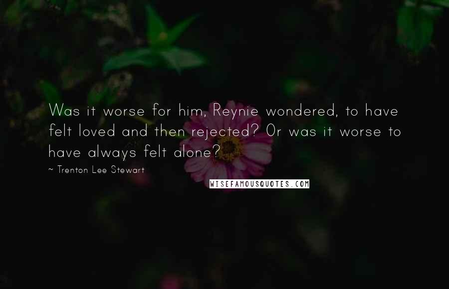 Trenton Lee Stewart Quotes: Was it worse for him, Reynie wondered, to have felt loved and then rejected? Or was it worse to have always felt alone?