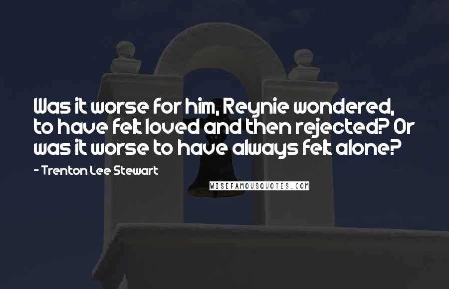 Trenton Lee Stewart Quotes: Was it worse for him, Reynie wondered, to have felt loved and then rejected? Or was it worse to have always felt alone?