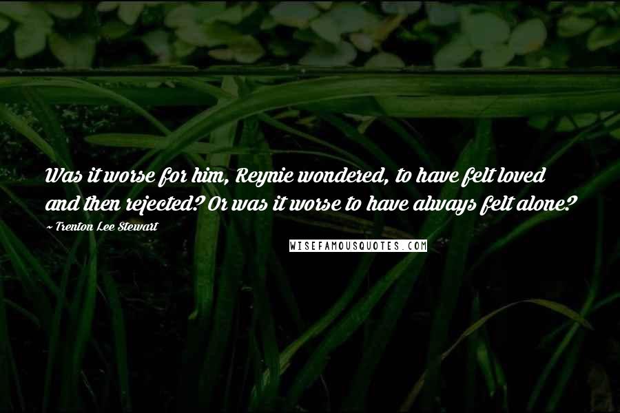 Trenton Lee Stewart Quotes: Was it worse for him, Reynie wondered, to have felt loved and then rejected? Or was it worse to have always felt alone?