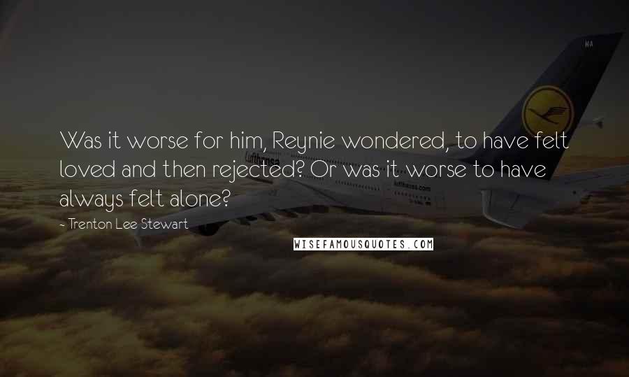 Trenton Lee Stewart Quotes: Was it worse for him, Reynie wondered, to have felt loved and then rejected? Or was it worse to have always felt alone?