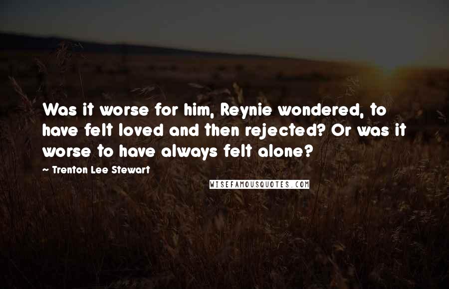 Trenton Lee Stewart Quotes: Was it worse for him, Reynie wondered, to have felt loved and then rejected? Or was it worse to have always felt alone?