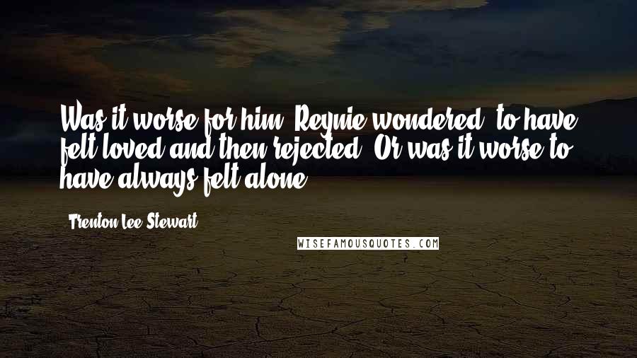 Trenton Lee Stewart Quotes: Was it worse for him, Reynie wondered, to have felt loved and then rejected? Or was it worse to have always felt alone?