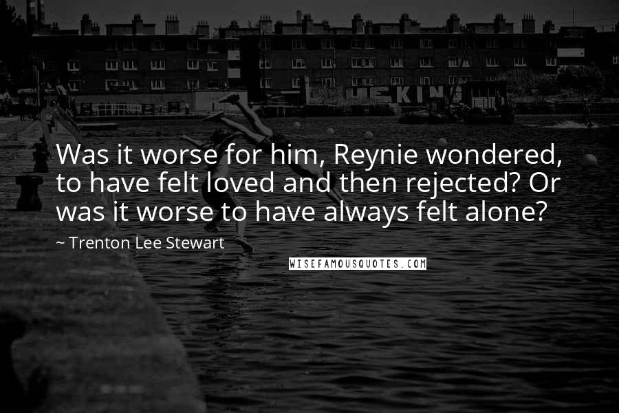 Trenton Lee Stewart Quotes: Was it worse for him, Reynie wondered, to have felt loved and then rejected? Or was it worse to have always felt alone?