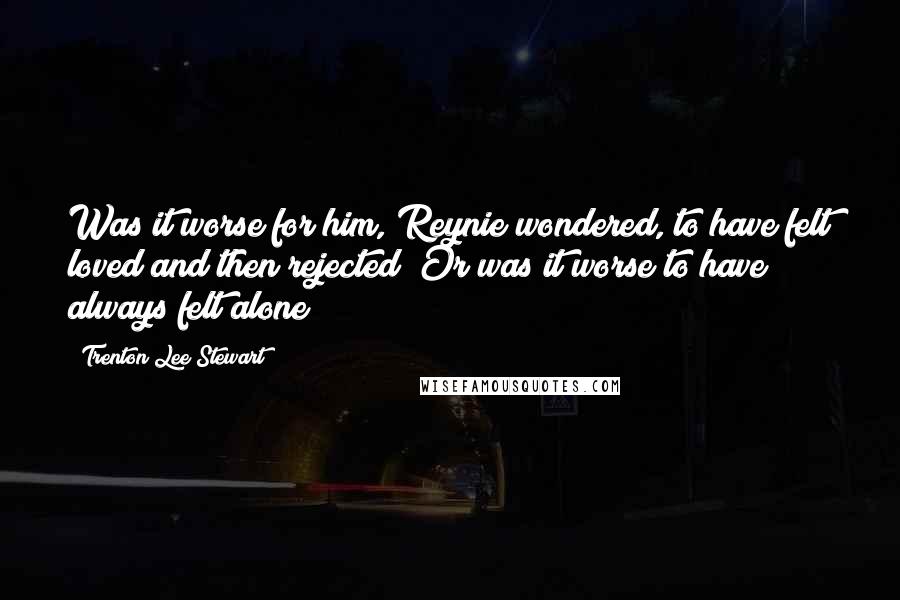 Trenton Lee Stewart Quotes: Was it worse for him, Reynie wondered, to have felt loved and then rejected? Or was it worse to have always felt alone?